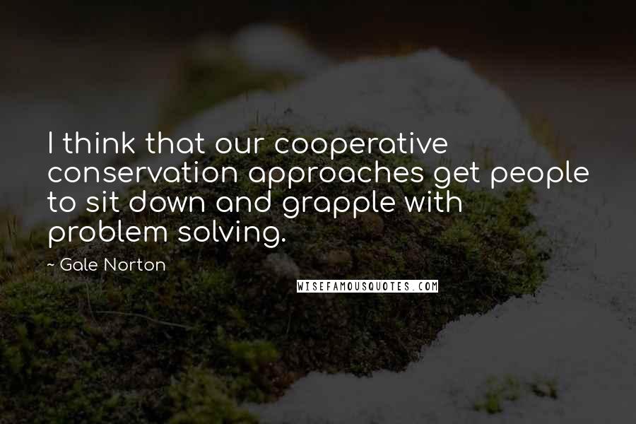 Gale Norton Quotes: I think that our cooperative conservation approaches get people to sit down and grapple with problem solving.