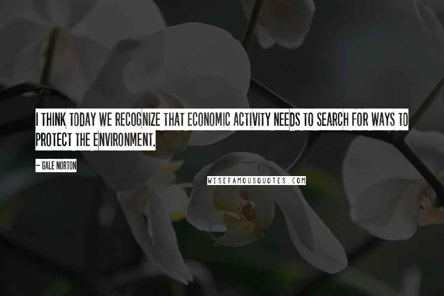 Gale Norton Quotes: I think today we recognize that economic activity needs to search for ways to protect the environment.