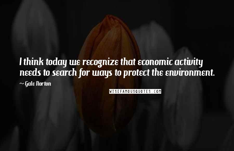Gale Norton Quotes: I think today we recognize that economic activity needs to search for ways to protect the environment.