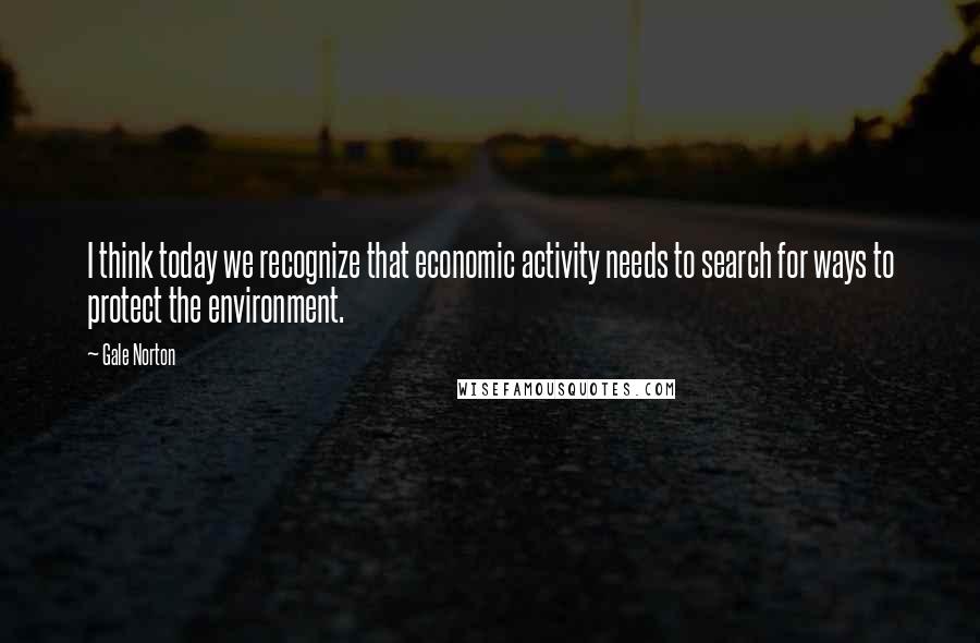 Gale Norton Quotes: I think today we recognize that economic activity needs to search for ways to protect the environment.