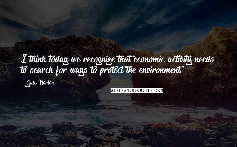 Gale Norton Quotes: I think today we recognize that economic activity needs to search for ways to protect the environment.