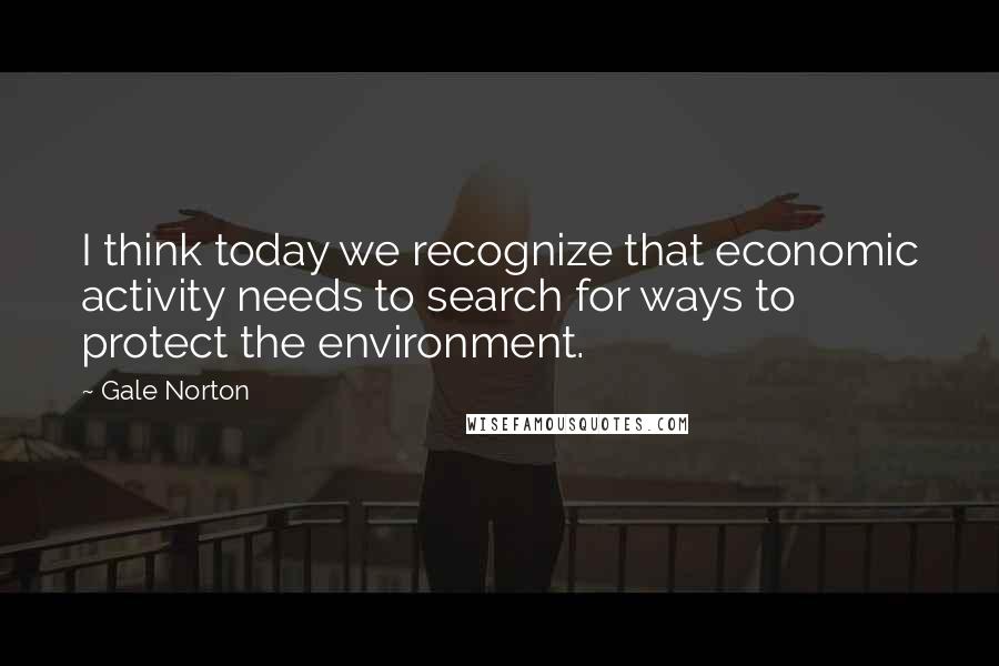 Gale Norton Quotes: I think today we recognize that economic activity needs to search for ways to protect the environment.