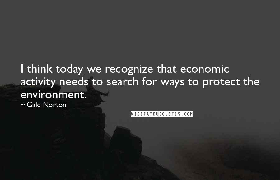 Gale Norton Quotes: I think today we recognize that economic activity needs to search for ways to protect the environment.