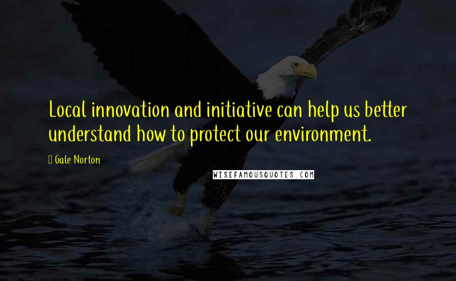 Gale Norton Quotes: Local innovation and initiative can help us better understand how to protect our environment.