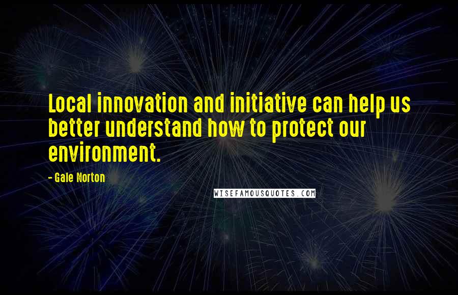 Gale Norton Quotes: Local innovation and initiative can help us better understand how to protect our environment.