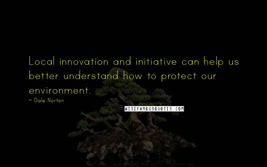 Gale Norton Quotes: Local innovation and initiative can help us better understand how to protect our environment.