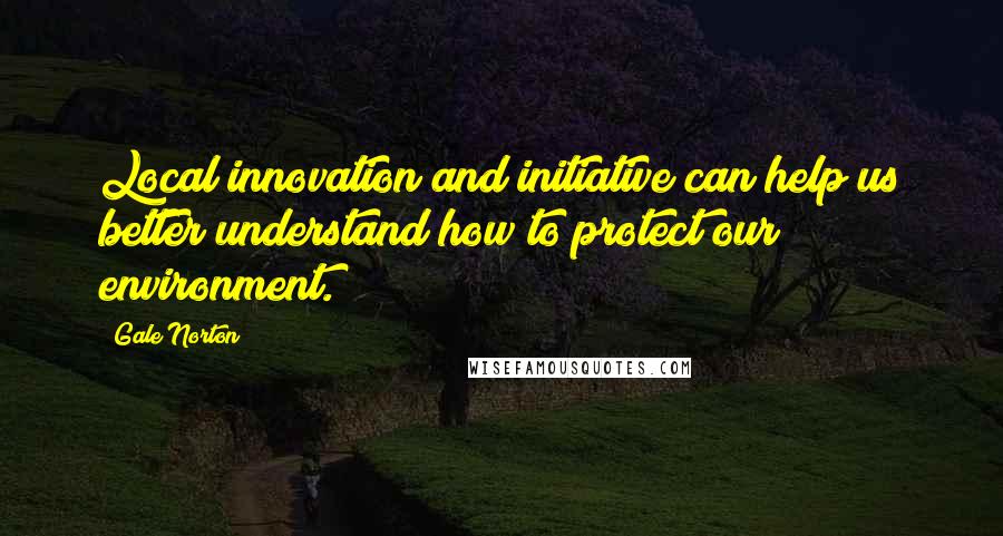 Gale Norton Quotes: Local innovation and initiative can help us better understand how to protect our environment.