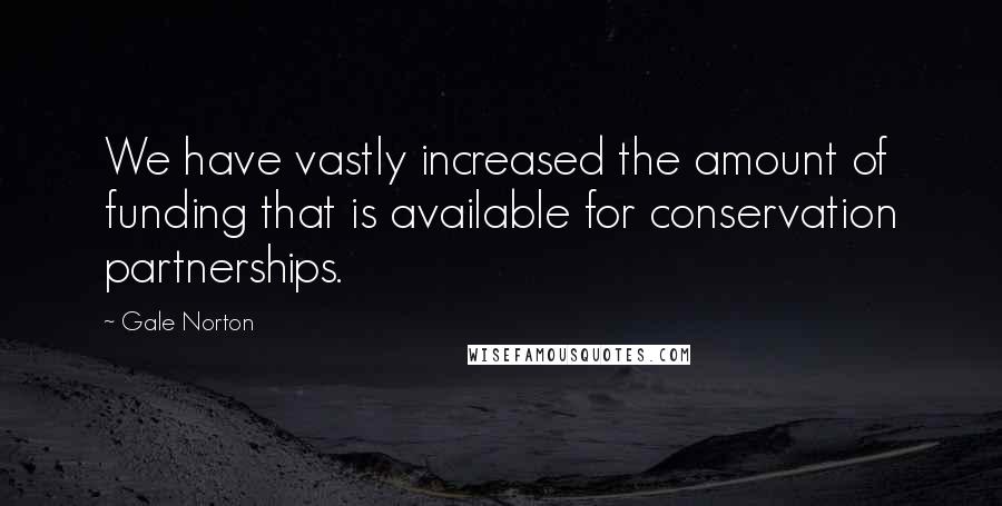 Gale Norton Quotes: We have vastly increased the amount of funding that is available for conservation partnerships.