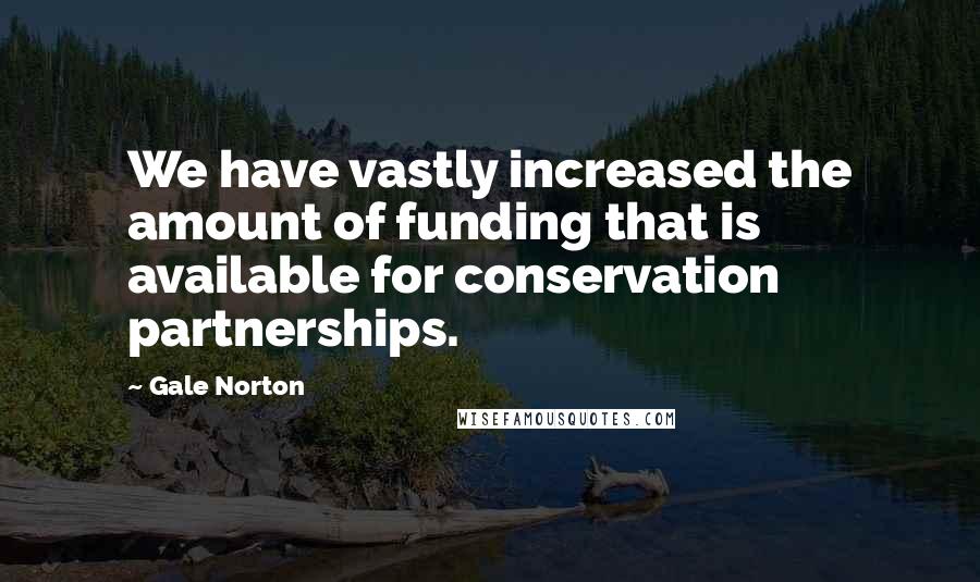 Gale Norton Quotes: We have vastly increased the amount of funding that is available for conservation partnerships.