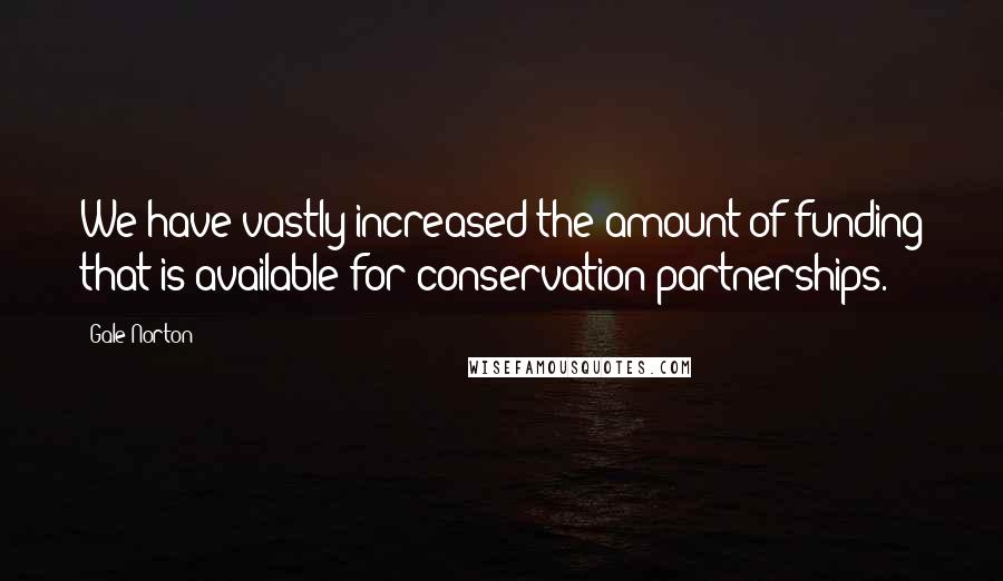 Gale Norton Quotes: We have vastly increased the amount of funding that is available for conservation partnerships.