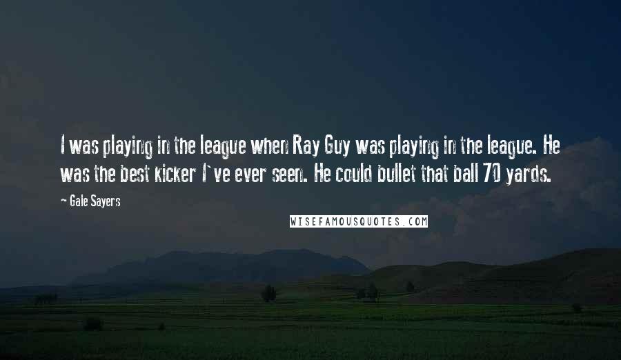 Gale Sayers Quotes: I was playing in the league when Ray Guy was playing in the league. He was the best kicker I've ever seen. He could bullet that ball 70 yards.