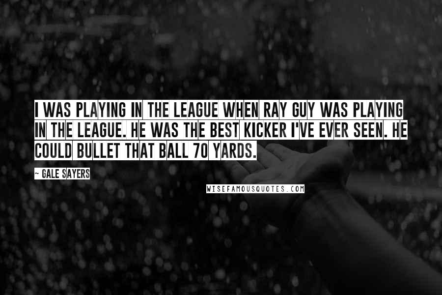 Gale Sayers Quotes: I was playing in the league when Ray Guy was playing in the league. He was the best kicker I've ever seen. He could bullet that ball 70 yards.