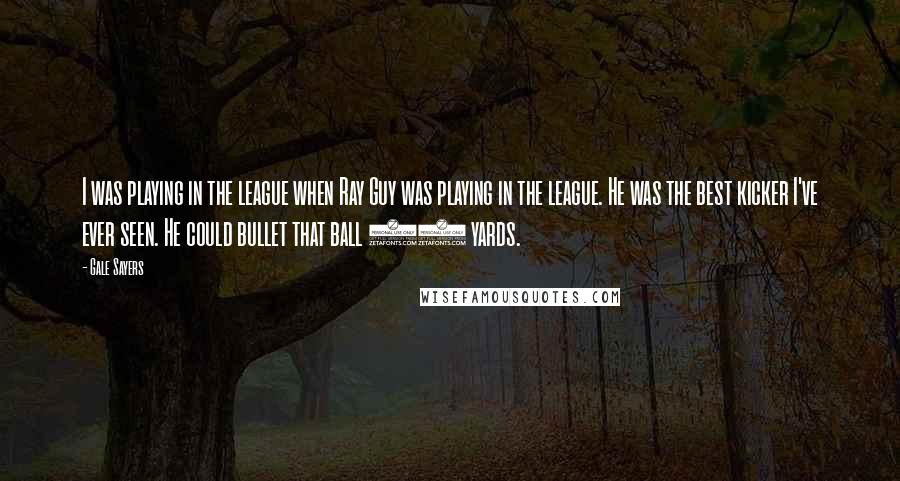 Gale Sayers Quotes: I was playing in the league when Ray Guy was playing in the league. He was the best kicker I've ever seen. He could bullet that ball 70 yards.
