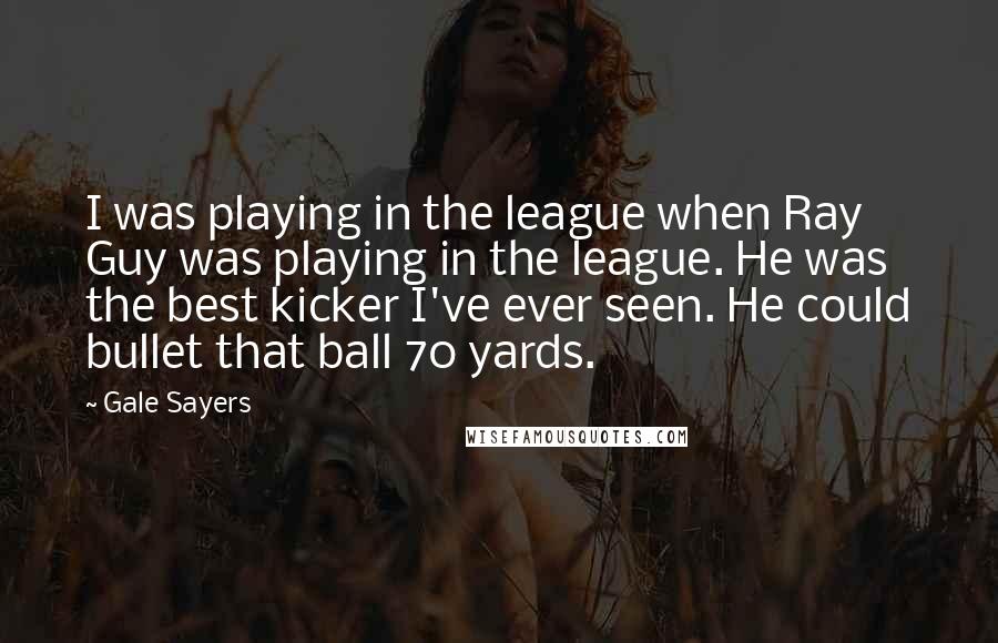 Gale Sayers Quotes: I was playing in the league when Ray Guy was playing in the league. He was the best kicker I've ever seen. He could bullet that ball 70 yards.