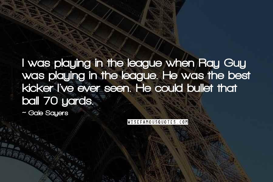 Gale Sayers Quotes: I was playing in the league when Ray Guy was playing in the league. He was the best kicker I've ever seen. He could bullet that ball 70 yards.