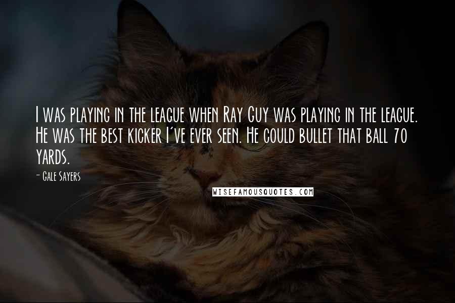 Gale Sayers Quotes: I was playing in the league when Ray Guy was playing in the league. He was the best kicker I've ever seen. He could bullet that ball 70 yards.