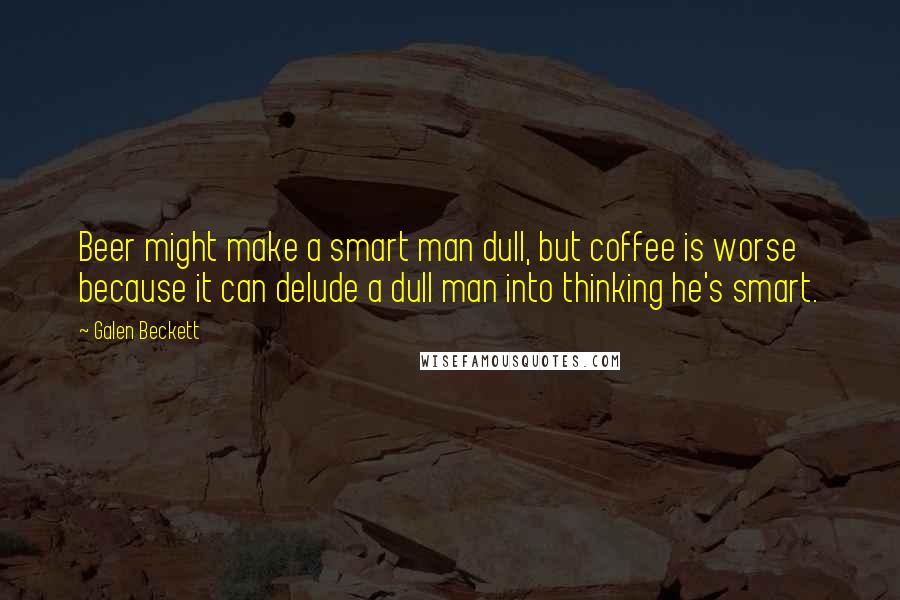 Galen Beckett Quotes: Beer might make a smart man dull, but coffee is worse because it can delude a dull man into thinking he's smart.