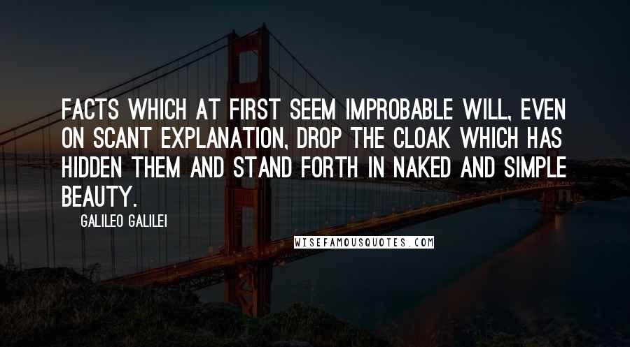 Galileo Galilei Quotes: Facts which at first seem improbable will, even on scant explanation, drop the cloak which has hidden them and stand forth in naked and simple beauty.