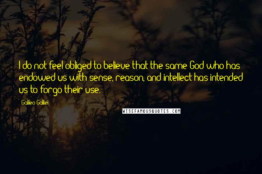 Galileo Galilei Quotes: I do not feel obliged to believe that the same God who has endowed us with sense, reason, and intellect has intended us to forgo their use.