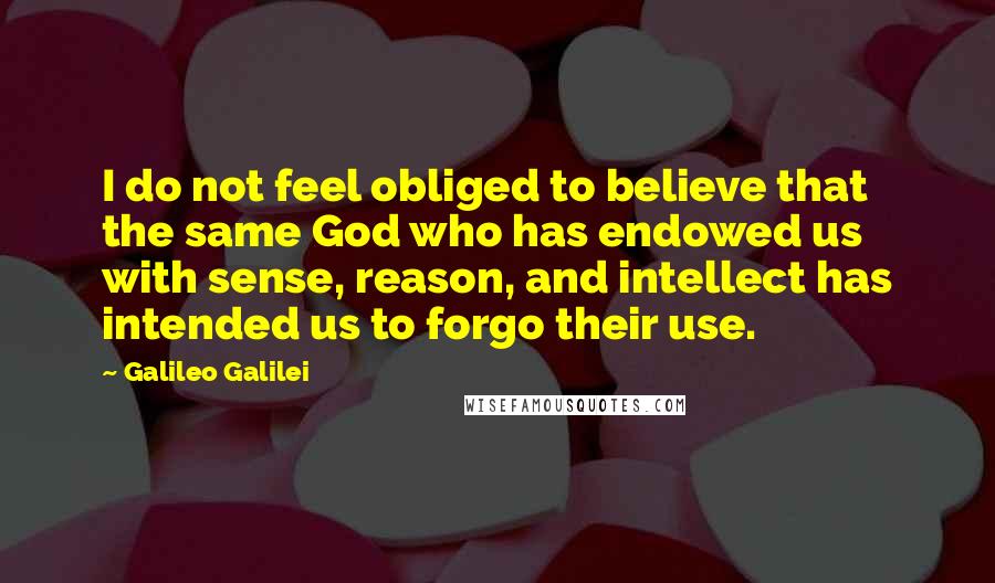 Galileo Galilei Quotes: I do not feel obliged to believe that the same God who has endowed us with sense, reason, and intellect has intended us to forgo their use.
