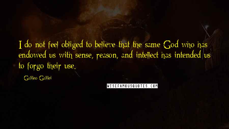 Galileo Galilei Quotes: I do not feel obliged to believe that the same God who has endowed us with sense, reason, and intellect has intended us to forgo their use.