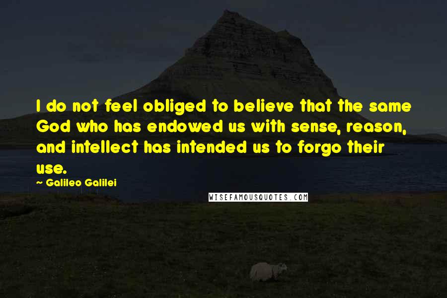 Galileo Galilei Quotes: I do not feel obliged to believe that the same God who has endowed us with sense, reason, and intellect has intended us to forgo their use.