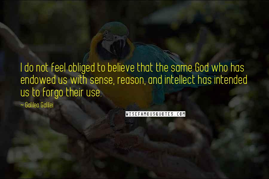 Galileo Galilei Quotes: I do not feel obliged to believe that the same God who has endowed us with sense, reason, and intellect has intended us to forgo their use.