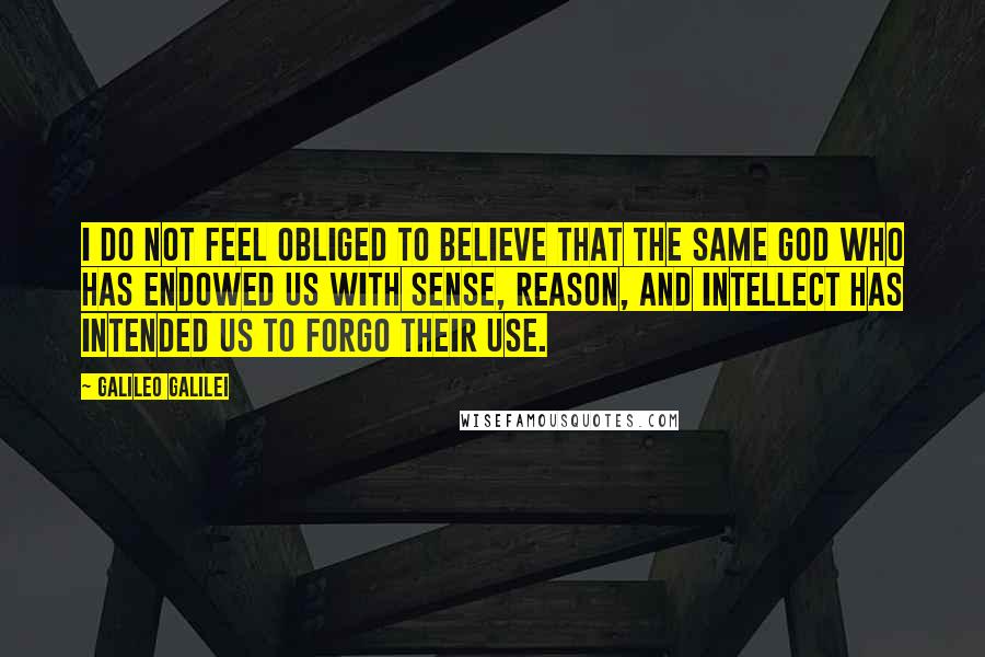Galileo Galilei Quotes: I do not feel obliged to believe that the same God who has endowed us with sense, reason, and intellect has intended us to forgo their use.