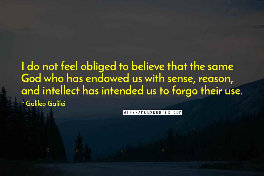Galileo Galilei Quotes: I do not feel obliged to believe that the same God who has endowed us with sense, reason, and intellect has intended us to forgo their use.