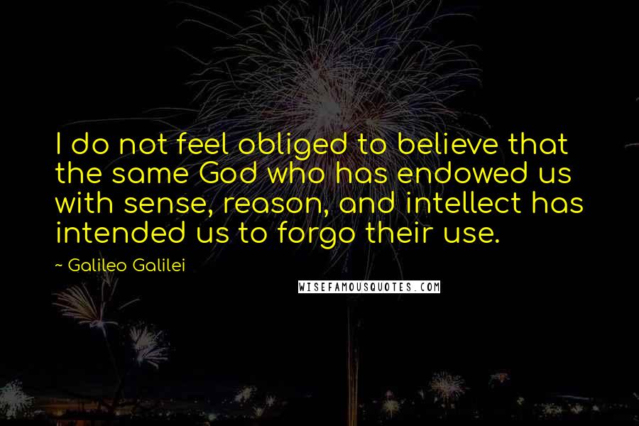 Galileo Galilei Quotes: I do not feel obliged to believe that the same God who has endowed us with sense, reason, and intellect has intended us to forgo their use.