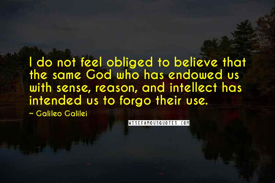 Galileo Galilei Quotes: I do not feel obliged to believe that the same God who has endowed us with sense, reason, and intellect has intended us to forgo their use.