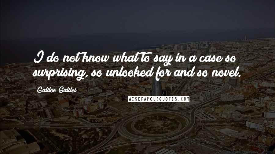 Galileo Galilei Quotes: I do not know what to say in a case so surprising, so unlooked for and so novel.