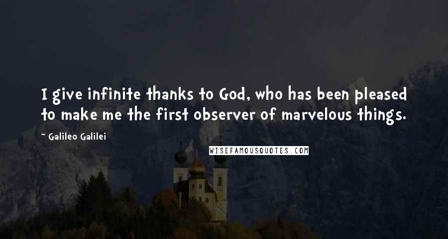 Galileo Galilei Quotes: I give infinite thanks to God, who has been pleased to make me the first observer of marvelous things.