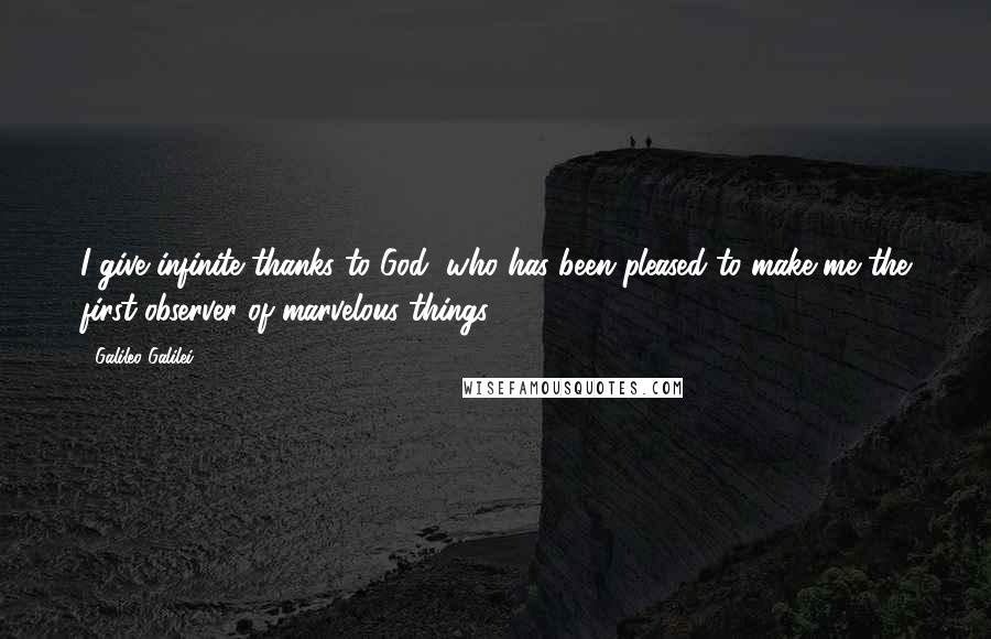 Galileo Galilei Quotes: I give infinite thanks to God, who has been pleased to make me the first observer of marvelous things.