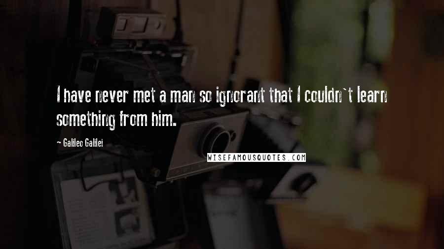 Galileo Galilei Quotes: I have never met a man so ignorant that I couldn't learn something from him.