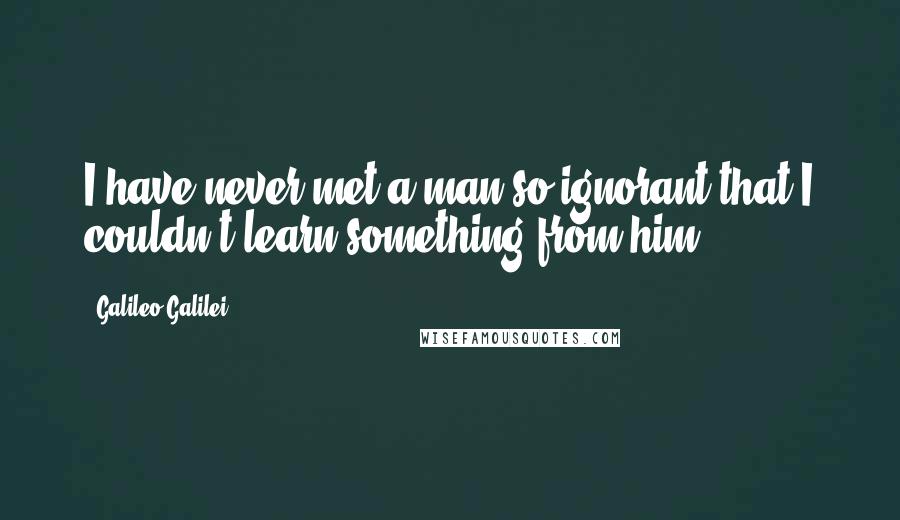 Galileo Galilei Quotes: I have never met a man so ignorant that I couldn't learn something from him.
