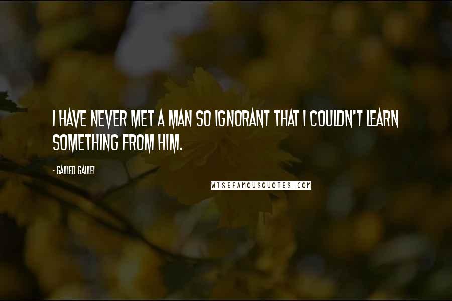 Galileo Galilei Quotes: I have never met a man so ignorant that I couldn't learn something from him.