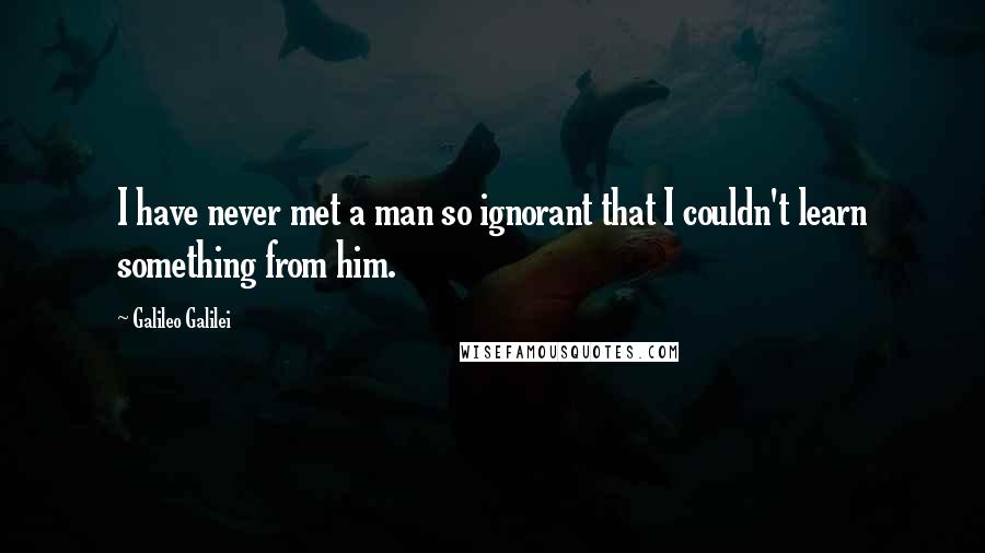 Galileo Galilei Quotes: I have never met a man so ignorant that I couldn't learn something from him.