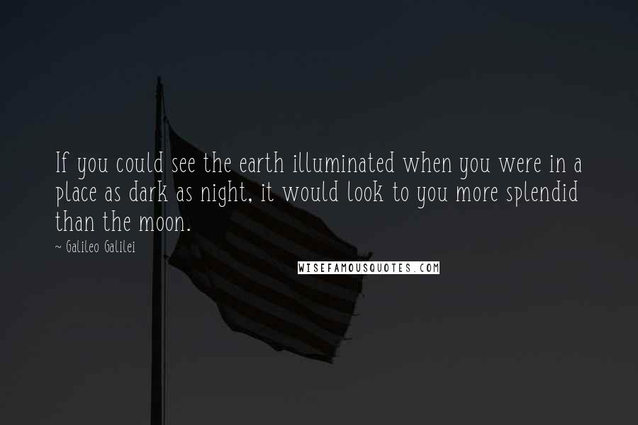 Galileo Galilei Quotes: If you could see the earth illuminated when you were in a place as dark as night, it would look to you more splendid than the moon.