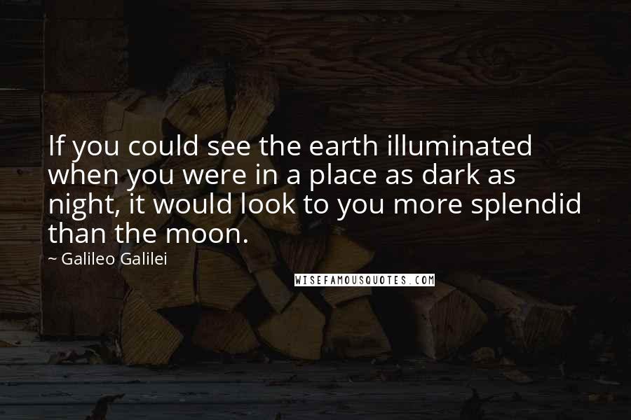 Galileo Galilei Quotes: If you could see the earth illuminated when you were in a place as dark as night, it would look to you more splendid than the moon.