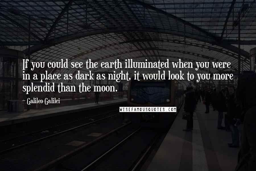 Galileo Galilei Quotes: If you could see the earth illuminated when you were in a place as dark as night, it would look to you more splendid than the moon.