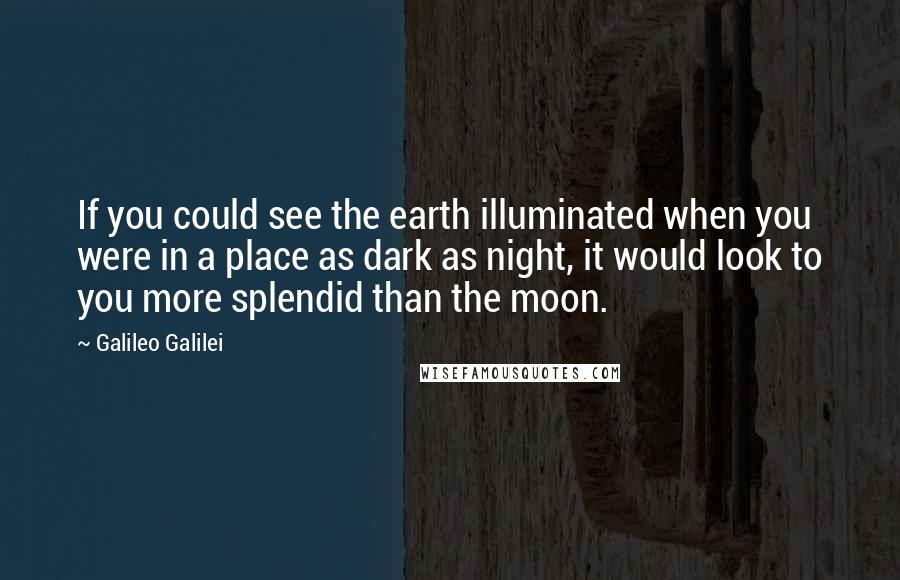Galileo Galilei Quotes: If you could see the earth illuminated when you were in a place as dark as night, it would look to you more splendid than the moon.