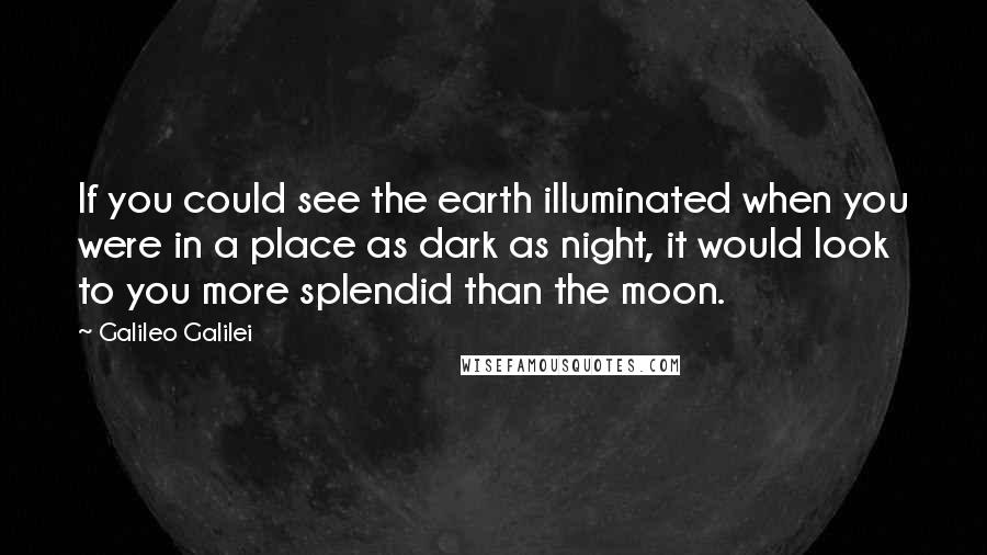 Galileo Galilei Quotes: If you could see the earth illuminated when you were in a place as dark as night, it would look to you more splendid than the moon.