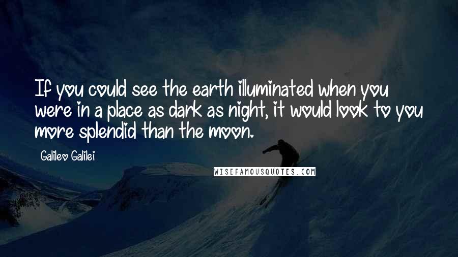 Galileo Galilei Quotes: If you could see the earth illuminated when you were in a place as dark as night, it would look to you more splendid than the moon.