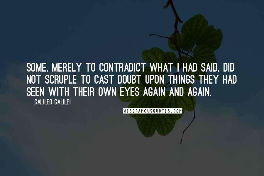 Galileo Galilei Quotes: Some, merely to contradict what I had said, did not scruple to cast doubt upon things they had seen with their own eyes again and again.