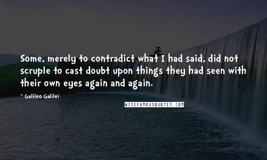 Galileo Galilei Quotes: Some, merely to contradict what I had said, did not scruple to cast doubt upon things they had seen with their own eyes again and again.