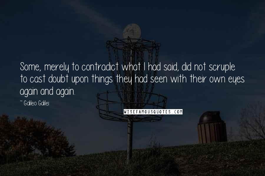 Galileo Galilei Quotes: Some, merely to contradict what I had said, did not scruple to cast doubt upon things they had seen with their own eyes again and again.