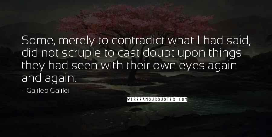 Galileo Galilei Quotes: Some, merely to contradict what I had said, did not scruple to cast doubt upon things they had seen with their own eyes again and again.
