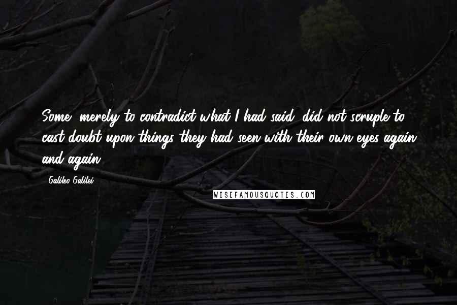 Galileo Galilei Quotes: Some, merely to contradict what I had said, did not scruple to cast doubt upon things they had seen with their own eyes again and again.