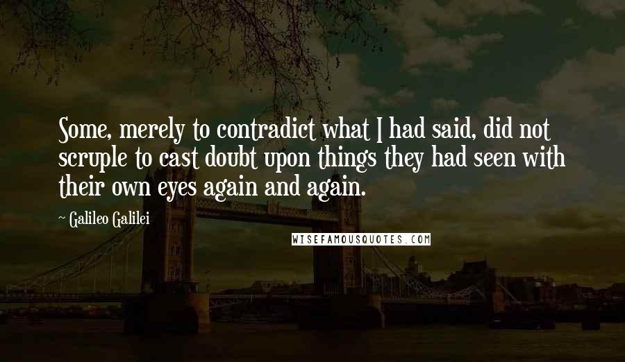 Galileo Galilei Quotes: Some, merely to contradict what I had said, did not scruple to cast doubt upon things they had seen with their own eyes again and again.